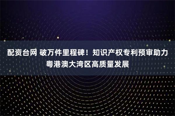 配资台网 破万件里程碑！知识产权专利预审助力粤港澳大湾区高质量发展