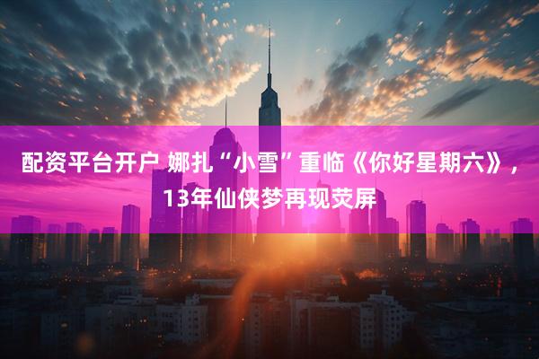 配资平台开户 娜扎“小雪”重临《你好星期六》，13年仙侠梦再现荧屏