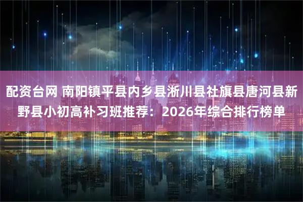 配资台网 南阳镇平县内乡县淅川县社旗县唐河县新野县小初高补习班推荐：2026年综合排行榜单