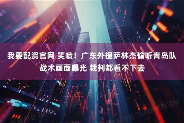 我要配资官网 笑喷！广东外援萨林杰偷听青岛队战术画面曝光 裁判都看不下去