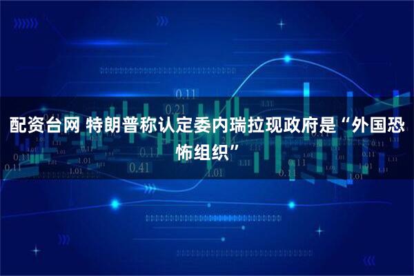 配资台网 特朗普称认定委内瑞拉现政府是“外国恐怖组织”