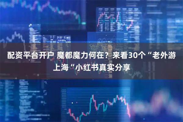 配资平台开户 魔都魔力何在？来看30个“老外游上海“小红书真实分享