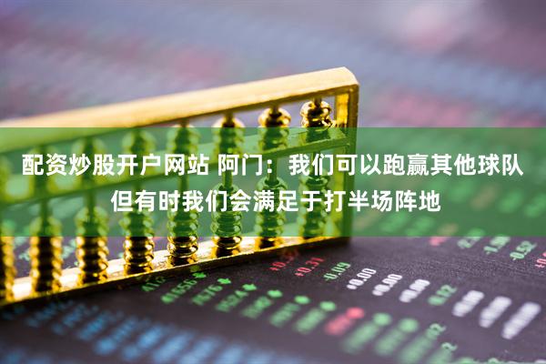 配资炒股开户网站 阿门：我们可以跑赢其他球队 但有时我们会满足于打半场阵地
