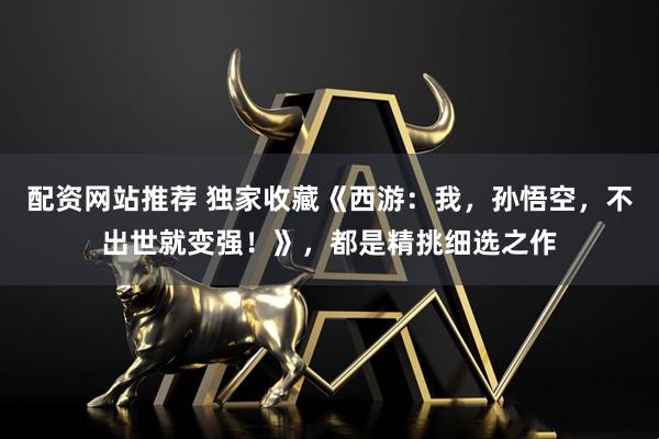 配资网站推荐 独家收藏《西游:我,孙悟空,不出世就变强!》,都是精挑细选之作