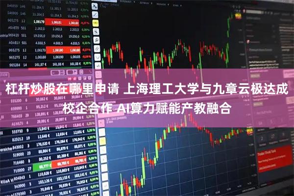 杠杆炒股在哪里申请 上海理工大学与九章云极达成校企合作 AI算力赋能产教融合