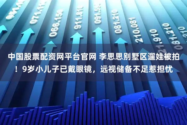 中国股票配资网平台官网 李思思别墅区遛娃被拍！9岁小儿子已戴眼镜，远视储备不足惹担忧