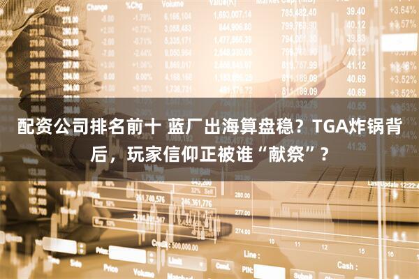 配资公司排名前十 蓝厂出海算盘稳？TGA炸锅背后，玩家信仰正被谁“献祭”？