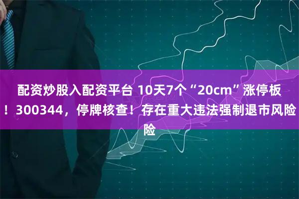 配资炒股入配资平台 10天7个“20cm”涨停板！300344，停牌核查！存在重大违法强制退市风险