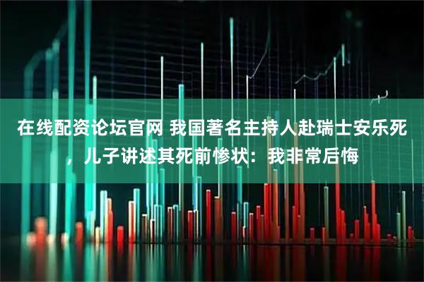 在线配资论坛官网 我国著名主持人赴瑞士安乐死，儿子讲述其死前惨状：我非常后悔