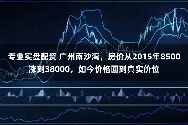 专业实盘配资 广州南沙湾，房价从2015年8500涨到38000，如今价格回到真实价位