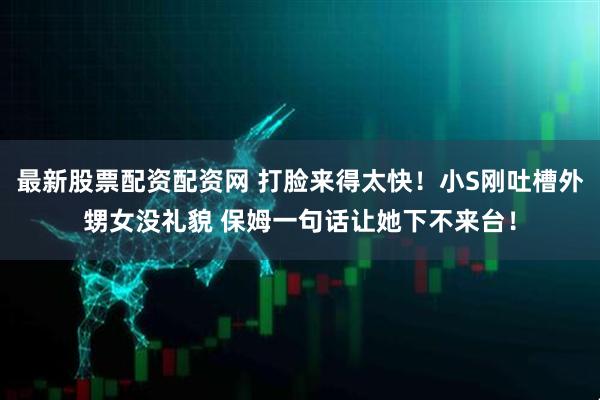 最新股票配资配资网 打脸来得太快！小S刚吐槽外甥女没礼貌 保姆一句话让她下不来台！