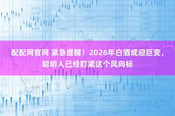 配配网官网 紧急提醒！2026年白酒或迎巨变，聪明人已经盯紧这个风向标