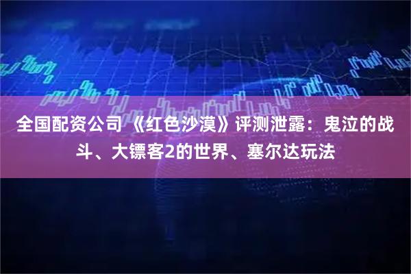 全国配资公司 《红色沙漠》评测泄露：鬼泣的战斗、大镖客2的世界、塞尔达玩法