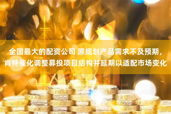 全国最大的配资公司 原规划产品需求不及预期，肯特催化调整募投项目结构并延期以适配市场变化