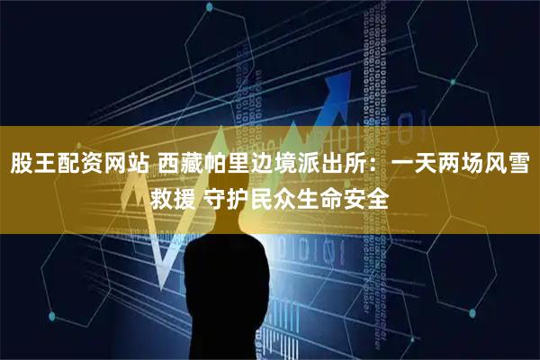 股王配资网站 西藏帕里边境派出所：一天两场风雪救援 守护民众生命安全