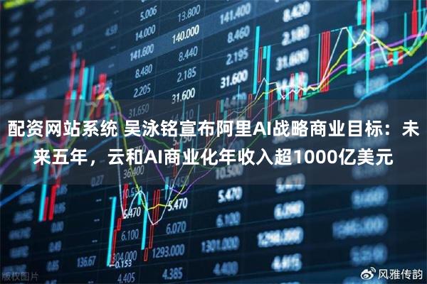 配资网站系统 吴泳铭宣布阿里AI战略商业目标：未来五年，云和AI商业化年收入超1000亿美元