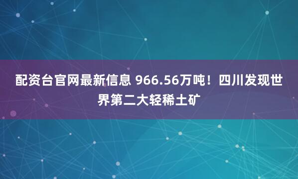 配资台官网最新信息 966.56万吨！四川发现世界第二大轻稀土矿