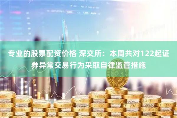 专业的股票配资价格 深交所：本周共对122起证券异常交易行为采取自律监管措施