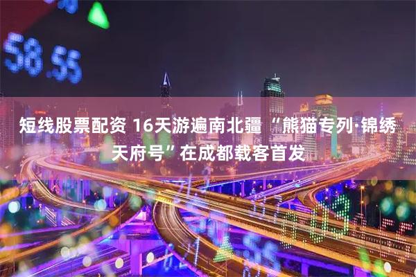 短线股票配资 16天游遍南北疆 “熊猫专列·锦绣天府号”在成都载客首发