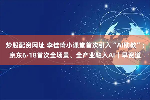 炒股配资网址 李佳琦小课堂首次引入“AI助教”；京东6·18首次全场景、全产业融入AI｜早资道