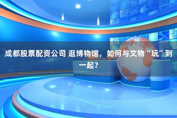 成都股票配资公司 逛博物馆，如何与文物“玩”到一起？