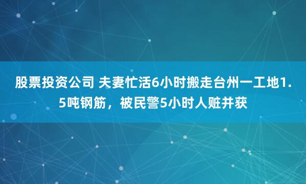 股票投资公司 夫妻忙活6小时搬走台州一工地1.5吨钢筋，被民警5小时人赃并获