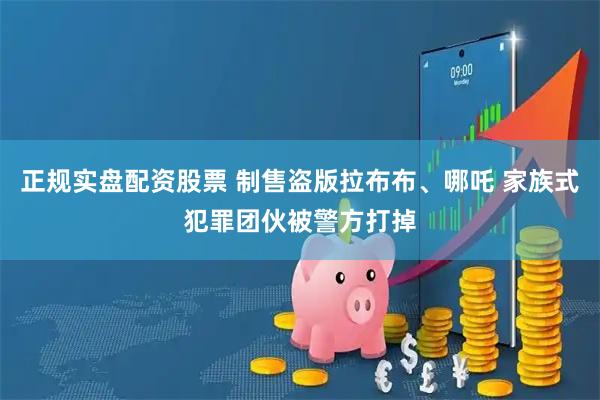 正规实盘配资股票 制售盗版拉布布、哪吒 家族式犯罪团伙被警方打掉
