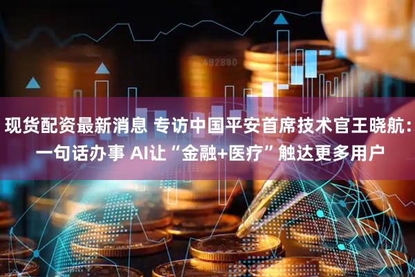 现货配资最新消息 专访中国平安首席技术官王晓航： 一句话办事 AI让“金融+医疗”触达更多用户