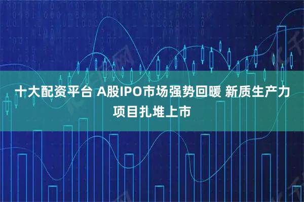 十大配资平台 A股IPO市场强势回暖 新质生产力项目扎堆上市