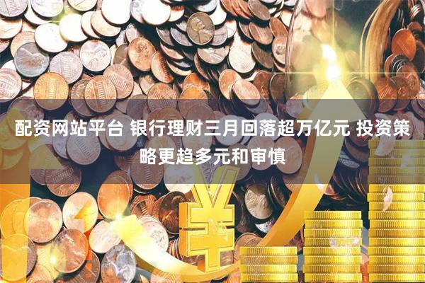配资网站平台 银行理财三月回落超万亿元 投资策略更趋多元和审慎